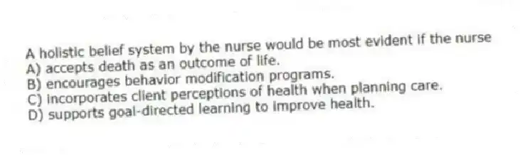 A holistic belief system by the nurse would be most evident if the nurse
A) accepts death as an outcome of life.
B) encourages behavior modification programs.
C) incorporates client perceptions of health when planning care.
D) supports goal-directed learning to improve health.