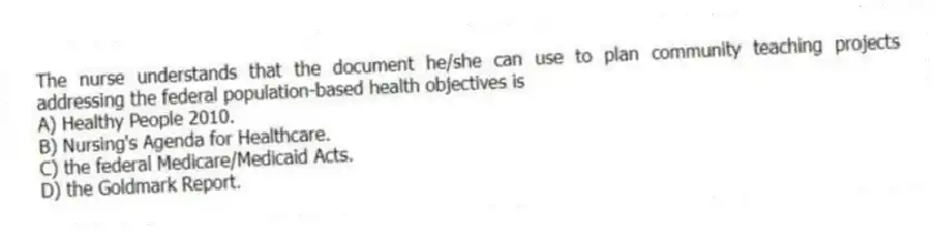 The nurse understands that the document he/she can use to plan community teaching projects addressing the federal population-based health objectives is
A) Healthy People 2010.
B) Nursing's Agenda for Healthcare.
C) the federal Medicare/Medicaid Acts.
D) the Goldmark Report.