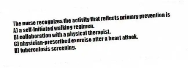 The nurse recognizes the activity that reflects primary prevention is
A) a self-initiated walking regimen.
B) collaboration with a physical therapist.
C) physician-prescribed exercise after a heart attack.
D) tuberculosis screening.