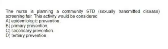 The nurse is planning a community STD (sexually transmitted disease) screening fair. This activity would be considered
A) epidemiologic prevention.
B) primary prevention.
C) secondary prevention.
D) tertiary prevention.
