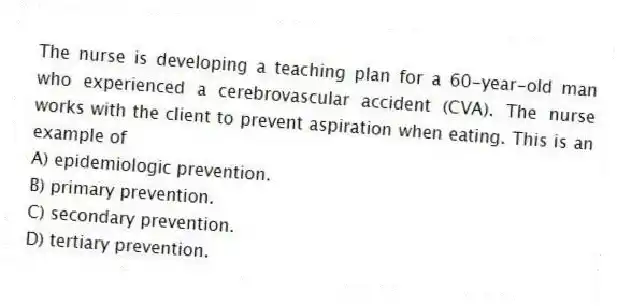 The nurse is developing a teaching plan for a 60-year-old man who experienced a cerebrovascular accident (CVA). The nurse works with the client to prevent aspiration when eating. This is an example of
A) epidemiologic prevention.
B) primary prevention.
C) secondary prevention.
D) tertiary prevention.
