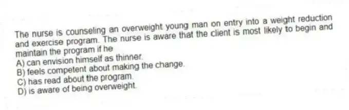 The nurse is counseling an overweight young man on entry into a weight reduction and exercise program. The nurse is aware that the client is most likely to begin and maintain the program if he
A) can envision himself as thinner.
B) feels competent about making the change.
C) has read about the program.
D) is aware of being overweight.