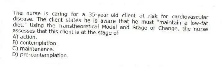 The nurse is caring for a 35-year-old client at risk for cardiovascular disease. The client states he is aware that he must "maintain a low-fat diet." Using the Transtheoretical Model and Stage of Change, the nurse assesses that this client is at the stage of
A) action.
B) contemplation.
C) maintenance.
D) pre-contemplation.
