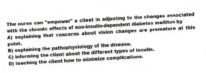 The nurse can "empower" a client in adjusting to the changes associated with the chronic effects of non-insulin-dependent diabetes mellitus by
A) explaining that concerns about vision changes are premature at this point.
B) explaining the pathophysiology of the disease.
C) informing the client about the different types of insulin.
D) teaching the client how to minimize complications.
