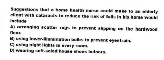 Suggestions that a home health nurse could make to an elderly client with cataracts to reduce the risk of falls in his home would include
A) arranging scatter rugs to prevent slipping on the hardwood floor.
B) using lower-illumination bulbs to prevent eyestrain.
C) using night lights in every room.
D) wearing soft-soled house shoes indoors.