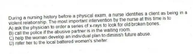 During a nursing history before a physical exam, a nurse identifies a client as being in a violent relationship. The most important intervention by the nurse at this time is to
A) ask the physician to order a series of x-rays to look for old broken bones.
B) call the police if the abusive partner is in the waiting room.
C) help the woman develop an individual plan to diminish future abuse.
D) refer her to the local battered women's shelter.