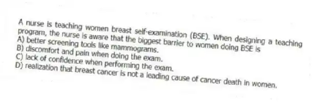A nurse is teaching women breast self-examination (BSE). When designing a teaching program, the nurse is aware that the biggest barrier to women doing BSE is
A) better screening tools like mammograms.
B) discomfort and pain when doing the exam.
C) lack of confidence when performing the exam.
D) realization that breast cancer is not a leading cause of cancer death in women.