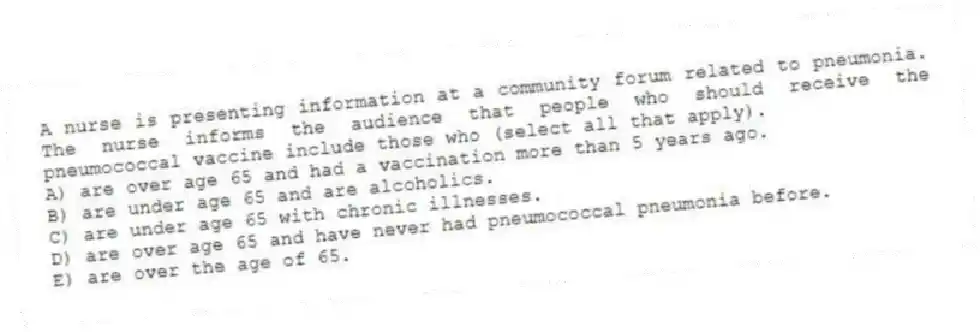 A nurse is presenting information at a community forum related to pneumonia. The nurse informs the audience that people who should receive the pneumococcal vaccine include those who (select all that apply).
A) are over age 65 and had a vaccination more than 5 years ago.
B) are under age 65 and are alcoholics.
C) are under age 65 with chronic illnesses.
D) are over age 65 and have never had pneumococcal pneumonia before.
E) are over the age of 65.