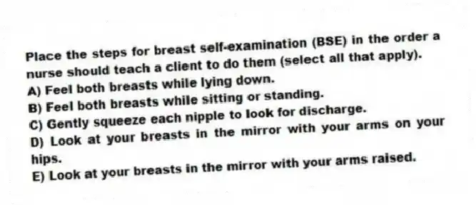 Place the steps for breast self-examination (BSE) in the order a nurse should teach a client to do them (select all that apply).
A) Feel both breasts while lying down.
B) Feel both breasts while sitting or standing.
C) Gently squeeze each nipple to look for discharge.
D) Look at your breasts in the mirror with your arms on your hips.
E) Look at your breasts in the mirror with your arms raised.