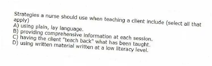 Strategies a nurse should use when teaching a client include (select all that apply)
A) using plain, lay language.
B) providing comprehensive information at each session.
C) having the client "teach back" what has been taught.
D) using written material written at a low literacy level.