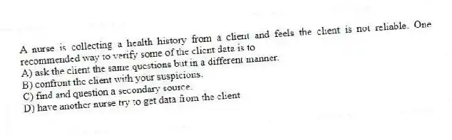 A nurse is collecting a health history from a client and feels the client is not reliable. One recommended way to verify some of the client data is to
A) ask the client the same questions but in a different manner.
B) confront the client with your suspicions.
C) find and question a secondary source.
D) have another nurse try to get data from the client