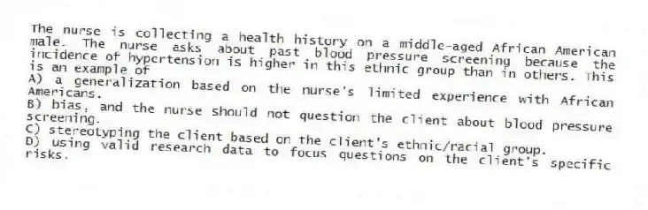 The nurse is collecting a health history on a middle-aged African American male. The nurse asks about past blood pressure screening because the incidence of hypertension is higher in this ethnic group than in others. This is an example of
A) a generalization based on the nurse's limited experience with African Americans.
B) bias, and the nurse should not question the client about blood pressure screening.
C) stereotyping the client based on the client's ethnic/racial group.
D) using valid research data to focus questions on the client's specific risks.