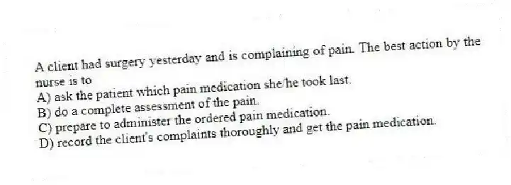 A client had surgery yesterday and is complaining of pain. The best action by the nurse is to
A) ask the patient which pain medication she/he took last.
B) do a complete assessment of the pain.
C) prepare to administer the ordered pain medication.
D) record the client's complaints thoroughly and get the pain medication.