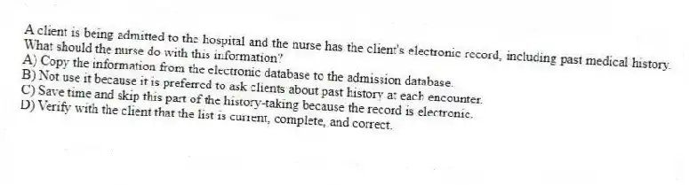A client is being admitted to the hospital and the nurse has the client's electronic record, including past medical history. What should the nurse do with this information?
A) Copy the information from the electronic database to the admission database.
B) Not use it because it is preferred to ask clients about past history at each encounter.
C) Save time and skip this part of the history-taking because the record is electronic.
D) Verify with the client that the list is current, complete, and correct.