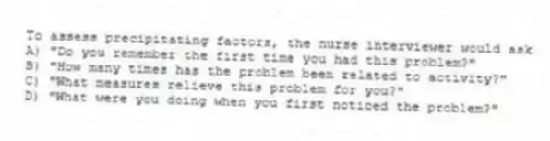 To assess precipitating factors, the nurse interviewer would ask
A) "Do you remember the first time you had this problem?"
B) "How many times has the problem been related to activity?"
C) "What measures relieve this problem for you?"
D) "What were you doing when you first noticed the problem?"