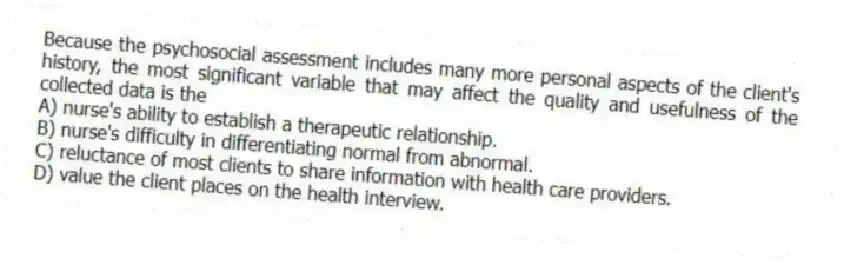 Because the psychosocial assessment includes many more personal aspects of the client's history, the most significant variable that may affect the quality and usefulness of the collected data is the
A) nurse's ability to establish a therapeutic relationship.
B) nurse's difficulty in differentiating normal from abnormal.
C) reluctance of most clients to share information with health care providers.
D) value the client places on the health interview.