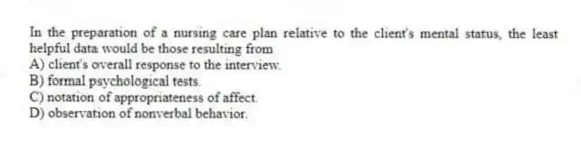 In the preparation of a nursing care plan relative to the client's mental status, the least helpful data would be those resulting from
A) client's overall response to the interview.
B) formal psychological tests.
C) notation of appropriateness of affect.
D) observation of nonverbal behavior.