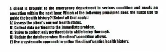 A client is brought to the emergency department in serious condition and needs an operation within the next hour. Which of the following principles does the nurse use to guide the health history? (Select all that apply.)
A) Assess the client's current health status.
B) Collect data pertinent to the immediate problem.
C) Strive to collect only pertinent data while being thorough.
D) Update the database when the client's condition allows.
E) Use a systematic approach to gather the client's entire health history.