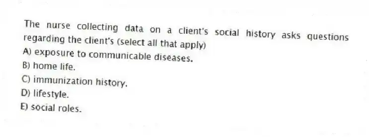 The nurse collecting data on a client's social history asks questions regarding the client's (select all that apply)
A) exposure to communicable diseases.
B) home life.
C) immunization history.
D) lifestyle.
E) social roles.