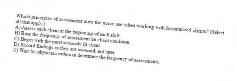 Which principles of assessment does the nurse use when working with hospitalized clients? (Select all that apply.)
A) Assess each client at the beginning of each shift.
B) Base the frequency of assessment on client condition.
C) Begin with the most seriously ill client.
D) Record findings as they are assessed, not later.
E) Wait for physician orders to determine the frequency of assessments.