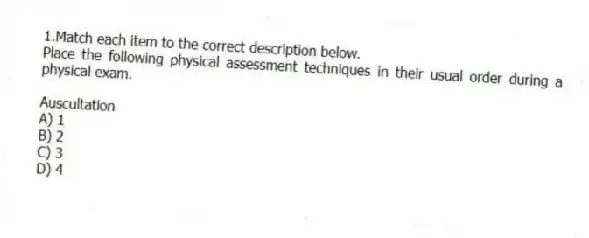 1.Match each item to the correct description below.
Place the following physical assessment techniques in their usual order during a physical exam.
-Auscultation
A) 1
B) 2
C) 3
D) 4