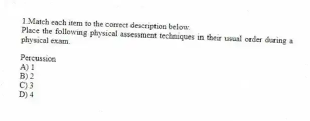 1.Match each item to the correct description below.
Place the following physical assessment techniques in their usual order during a physical exam.
-Percussion
A) 1
B) 2
C) 3
D) 4