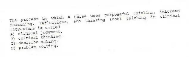 The process by which a nurse uses purposeful thinking, informed reasoning, reflections, and thinking about thinking in clinical situations is called
A) clinical judgment.
B) critical thinking.
C) decision making.
D) problem solving.