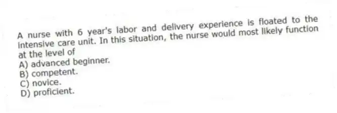 A nurse with 6 year's labor and delivery experience is floated to the intensive care unit. In this situation, the nurse would most likely function at the level of
A) advanced beginner.
B) competent.
C) novice.
D) proficient.