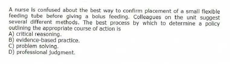 A nurse is confused about the best way to confirm placement of a small flexible feeding tube before giving a bolus feeding. Colleagues on the unit suggest several different methods. The best process by which to determine a policy outlining the appropriate course of action is
A) critical reasoning.
B) evidence-based practice.
C) problem solving.
D) professional judgment.