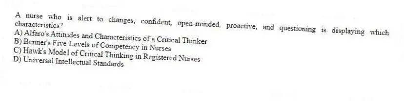 A nurse who is alert to changes, confident, open-minded, proactive, and questioning is displaying which characteristics?
A) Alfaro's Attitudes and Characteristics of a Critical Thinker
B) Benner's Five Levels of Competency in Nurses
C) Hawk's Model of Critical Thinking in Registered Nurses
D) Universal Intellectual Standards