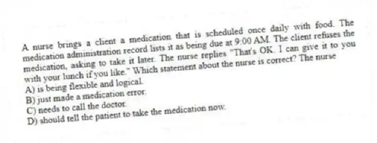 A nurse brings a client a medication that is scheduled once daily with food. The medication administration record lists it as being due at 9:00 AM. The client refuses the medication, asking to take it later. The nurse replies "That's OK. I can give it to you with your lunch if you like." Which statement about the nurse is correct? The nurse
A) is being flexible and logical.
B) just made a medication error.
C) needs to call the doctor.
D) should tell the patient to take the medication now.
