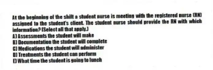 At the beginning of the shift a student nurse is meeting with the registered nurse (RN) assigned to the student's client. The student nurse should provide the RN with which information? (Select all that apply.)
A) Assessments the student will make
B) Documentation the student will complete
C) Medications the student will administer
D) Treatments the student can perform
E) What time the student is going to lunch