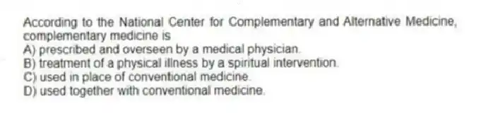 According to the National Center for Complementary and Alternative Medicine, complementary medicine is
A) prescribed and overseen by a medical physician.
B) treatment of a physical illness by a spiritual intervention.
C) used in place of conventional medicine.
D) used together with conventional medicine.
