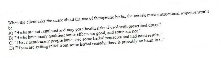 When the client asks the nurse about the use of therapeutic herbs, the nurse's most instructional response would be
A) "Herbs are not regulated and may pose health risks if used with prescribed drugs."
B) "Herbs have many qualities; some effects are good, and some are not."
C) "I have heard many people have used some herbal remedies and had good results."
D) "If you are getting relief from some herbal remedy, there is probably no harm in it."