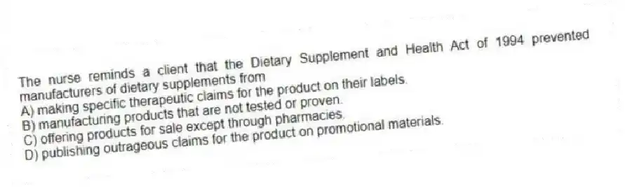 The nurse reminds a client that the Dietary Supplement and Health Act of 1994 prevented manufacturers of dietary supplements from
A) making specific therapeutic claims for the product on their labels.
B) manufacturing products that are not tested or proven.
C) offering products for sale except through pharmacies.
D) publishing outrageous claims for the product on promotional materials.