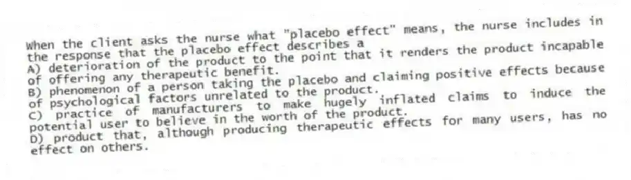 When the client asks the nurse what "placebo effect" means, the nurse includes in the response that the placebo effect describes a
A) deterioration of the product to the point that it renders the product incapable of offering any therapeutic benefit.
B) phenomenon of a person taking the placebo and claiming positive effects because of psychological factors unrelated to the product.
C) practice of manufacturers to make hugely inflated claims to induce the potential user to believe in the worth of the product.
D) product that, although producing therapeutic effects for many users, has no effect on others.