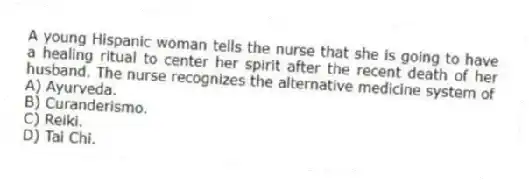A young Hispanic woman tells the nurse that she is going to have a healing ritual to center her spirit after the recent death of her husband. The nurse recognizes the alternative medicine system of
A) Ayurveda.
B) Curanderismo.
C) Reiki.
D) Tai Chi.