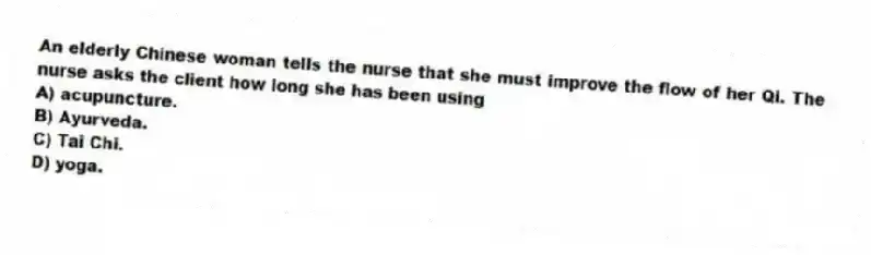 An elderly Chinese woman tells the nurse that she must improve the flow of her Qi. The nurse asks the client how long she has been using
A) acupuncture.
B) Ayurveda.
C) Tai Chi.
D) yoga.