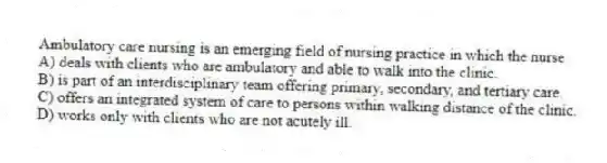 Ambulatory care nursing is an emerging field of nursing practice in which the nurse
A) deals with clients who are ambulatory and able to walk into the clinic.
B) is part of an interdisciplinary team offering primary, secondary, and tertiary care.
C) offers an integrated system of care to persons within walking distance of the clinic.
D) works only with clients who are not acutely ill.