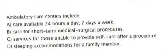 Ambulatory care centers include
A) care available 24 hours a day, 7 days a week.
B) care for short-term medical-surgical procedures.
C) services for those unable to provide self-care after a procedure.
D) sleeping accommodations for a family member.