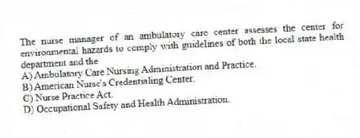 The nurse manager of an ambulatory care center assesses the center for environmental hazards to comply with guidelines of both the local state health department and the
A) Ambulatory Care Nursing Administration and Practice.
B) American Nurse's Credentialing Center.
C) Nurse Practice Act.
D) Occupational Safety and Health Administration.