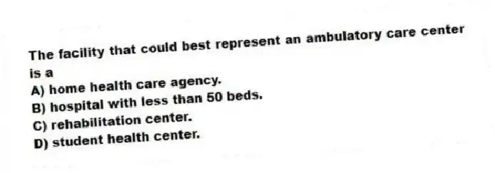 The facility that could best represent an ambulatory care center is a
A) home health care agency.
B) hospital with less than 50 beds.
C) rehabilitation center.
D) student health center.