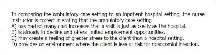 In comparing the ambulatory care setting to an inpatient hospital setting, the nurse- instructor is correct in stating that the ambulatory care setting
A) has had so many cost increases that a visit is just as costly as the hospital.
B) is already in decline and offers limited employment opportunities.
C) may create a feeling of greater stress to the client than a hospital setting.
D) provides an environment where the client is less at risk for nosocomial infection.