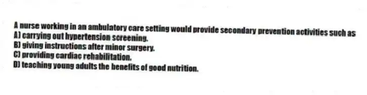 A nurse working in an ambulatory care setting would provide secondary prevention activities such as
A) carrying out hypertension screening.
B) giving instructions after minor surgery.
C) providing cardiac rehabilitation.
D) teaching young adults the benefits of good nutrition.
