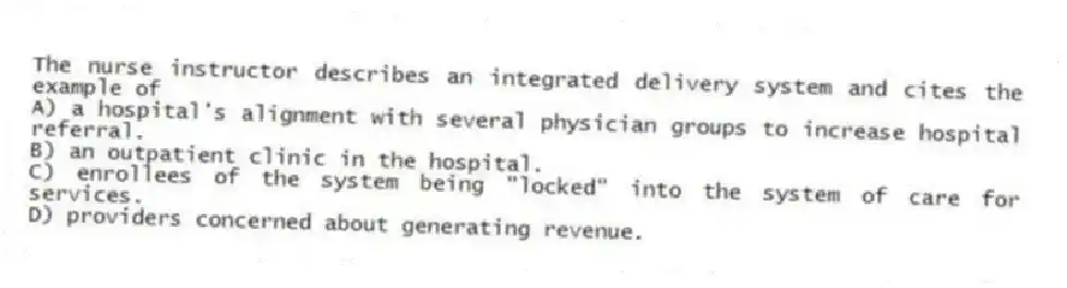 The nurse instructor describes an integrated delivery system and cites the example of
A) a hospital's alignment with several physician groups to increase hospital referral.
B) an outpatient clinic in the hospital.
C) enrollees of the system being "locked" into the system of care for services.
D) providers concerned about generating revenue.