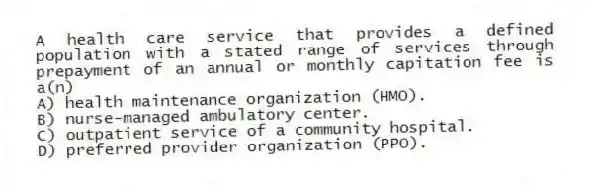 A health care service that provides a defined population with a stated range of services through prepayment of an annual or monthly capitation fee is a(n)
A) health maintenance organization (HMO).
B) nurse-managed ambulatory center.
C) outpatient service of a community hospital.
D) preferred provider organization (PPO).