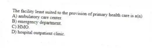 The facility least suited to the provision of primary health care is a(n)
A) ambulatory care center.
B) emergency department.
C) HMO.
D) hospital outpatient clinic.