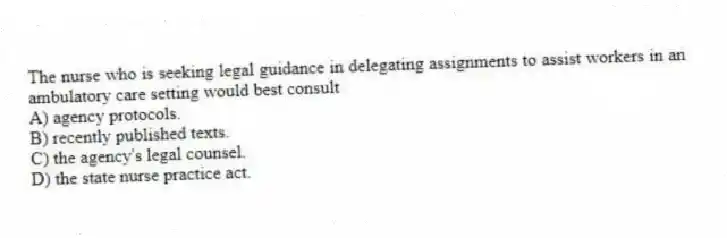 The nurse who is seeking legal guidance in delegating assignments to assist workers in an ambulatory care setting would best consult
A) agency protocols.
B) recently published texts.
C) the agency's legal counsel.
D) the state nurse practice act.