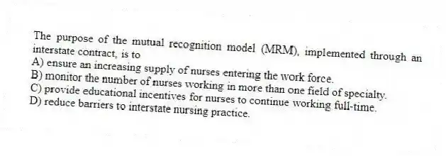The purpose of the mutual recognition model (MRM), implemented through an interstate contract, is to
A) ensure an increasing supply of nurses entering the work force.
B) monitor the number of nurses working in more than one field of specialty.
C) provide educational incentives for nurses to continue working full-time.
D) reduce barriers to interstate nursing practice.
