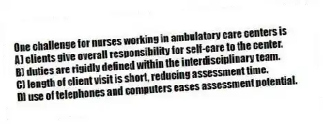 One challenge for nurses working in ambulatory care centers is
A) clients give overall responsibility for self-care to the center.
B) duties are rigidly defined within the interdisciplinary team.
C) length of client visit is short, reducing assessment time.
D) use of telephones and computers eases assessment potential.
